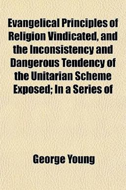 Evangelical Principles of Religion Vindicated, and the Inconsistency and Dangerous Tendency of the Unitarian Scheme Exposed; in a Series Of