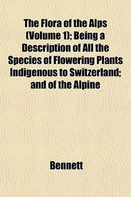 The Flora of the Alps; Being a Description of All the Species of Flowering Plants Indigenous to Switzerland; and of the Alpine
