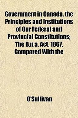 Government in Canada, the Principles and Institutions of Our Federal and Provincial Constitutions; the B N a Act, 1867, Compared With