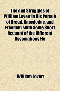 Life and Struggles of William Lovett in His Pursuit of Bread, Knowledge, and Freedom, with Some Short Account of the Different Associations He