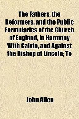 The Fathers, the Reformers, and the Public Formularies of the Church of England, in Harmony with Calvin, and Against the Bishop of Lincoln; To
