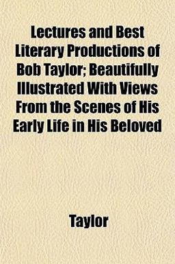 Lectures and Best Literary Productions of Bob Taylor; Beautifully Illustrated with Views from the Scenes of His Early Life in His Beloved Lectures and Best Literary Productions of Bob Taylor; Beautifully Illustrated with Views from the Scenes of His Early Life in His Beloved