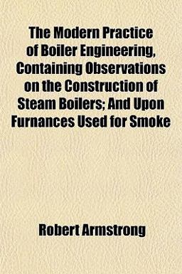 The Modern Practice of Boiler Engineering, Containing Observations on the Construction of Steam Boilers; and upon Furnances Used for Smoke
