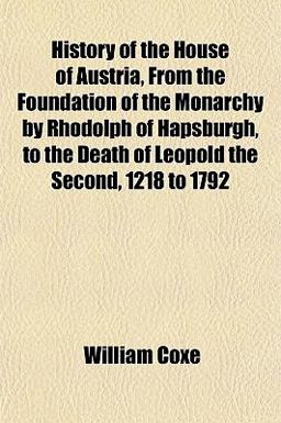 History of the House of Austria, from the Foundation of the Monarchy by Rhodolph of Hapsburgh, to the Death of Leopold the Second, 1218 To 1792