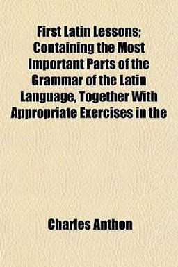 First Latin Lessons; Containing the Most Important Parts of the Grammar of the Latin Language, Together with Appropriate Exercises In