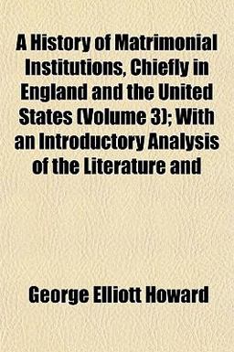 A History of Matrimonial Institutions, Chiefly in England and the United States; with an Introductory Analysis of the Literature And