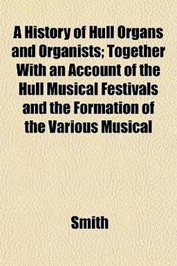 A History of Hull Organs and Organists; Together with an Account of the Hull Musical Festivals and the Formation of the Various Musical