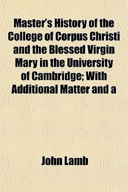 Master's History of the College of Corpus Christi and the Blessed Virgin Mary in the University of Cambridge; with Additional Matter And