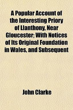 A Popular Account of the Interesting Priory of Llanthony, near Gloucester; with Notices of Its Original Foundation in Wales, and Subsequent