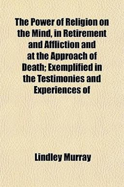 The Power of Religion on the Mind, in Retirement and Affliction and at the Approach of Death; Exemplified in the Testimonies and Experiences Of