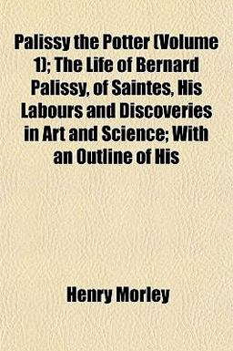 Palissy the Potter; the Life of Bernard Palissy, of Saintes, His Labours and Discoveries in Art and Science; with an Outline of His
