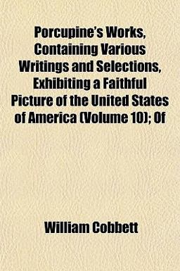 Porcupine's Works, Containing Various Writings and Selections, Exhibiting a Faithful Picture of the United States of America; Of