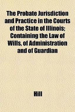 The Probate Jurisdiction and Practice in the Courts of the State of Illinois; Containing the Law of Wills, of Administration and of Guardian The Probate Jurisdiction and Practice in the Courts of the State of Illinois; Containing the Law of Wills, of Administration and of Guardian
