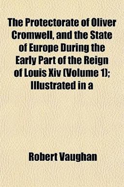 The Protectorate of Oliver Cromwell, and the State of Europe During the Early Part of the Reign of Louis Xiv; Illustrated In The Protectorate of Oliver Cromwell, and the State of Europe During the Early Part of the Reign of Louis Xiv; Illustrated In