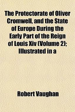 The Protectorate of Oliver Cromwell, and the State of Europe During the Early Part of the Reign of Louis Xiv; Illustrated In The Protectorate of Oliver Cromwell, and the State of Europe During the Early Part of the Reign of Louis Xiv; Illustrated In
