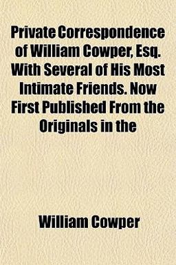 Private Correspondence of William Cowper, Esq with Several of His Most Intimate Friends Now First Published from the Originals In
