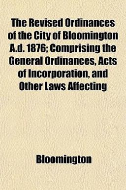 The Revised Ordinances of the City of Bloomington a D 1876; Comprising the General Ordinances, Acts of Incorporation, and Other Laws Affecting