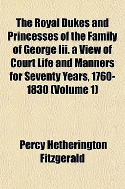 The Royal Dukes and Princesses of the Family of George III a View of Court Life and Manners for Seventy Years, 1760-1830