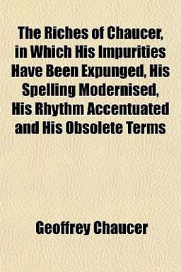 The Riches of Chaucer, in Which His Impurities Have Been Expunged, His Spelling Modernised, His Rhythm Accentuated and His Obsolete Terms