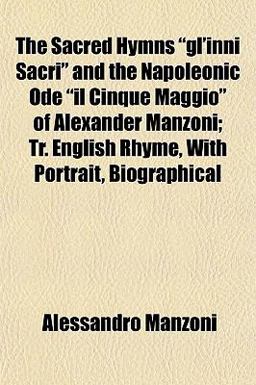 The Sacred Hymns Gl'Inni Sacri and the Napoleonic Ode il Cinque Maggio of Alexander Manzoni; Tr English Rhyme, with Portrait, Biographical