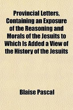 Provincial Letters, Containing an Exposure of the Reasoning and Morals of the Jesuits to Which Is Added a View of the History of the Jesuits