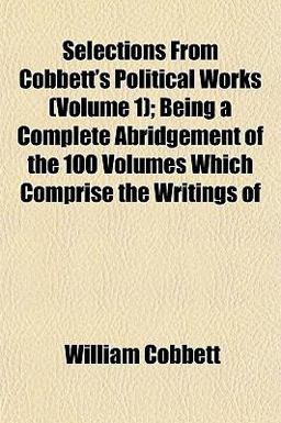 Selections from Cobbett's Political Works; Being a Complete Abridgement of the 100 Volumes Which Comprise the Writings Of