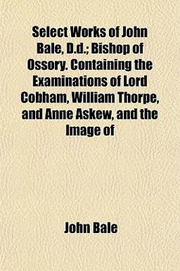Select Works of John Bale, D D; Bishop of Ossory Containing the Examinations of Lord Cobham, William Thorpe, and Anne Askew, and the Image Of Select Works of John Bale, D D; Bishop of Ossory Containing the Examinations of Lord Cobham, William Thorpe, and Anne Askew, and the Image Of