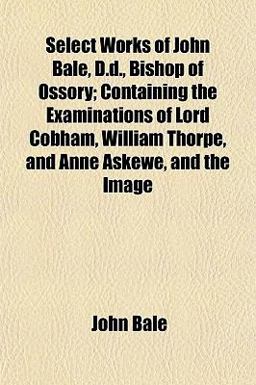 Select Works of John Bale, D D , Bishop of Ossory; Containing the Examinations of Lord Cobham, William Thorpe, and Anne Askewe, and the Image Select Works of John Bale, D D , Bishop of Ossory; Containing the Examinations of Lord Cobham, William Thorpe, and Anne Askewe, and the Image