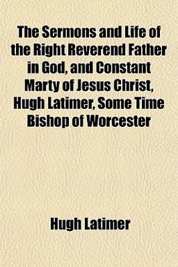 The Sermons and Life of the Right Reverend Father in God, and Constant Marty of Jesus Christ, Hugh Latimer, Some Time Bishop of Worcester