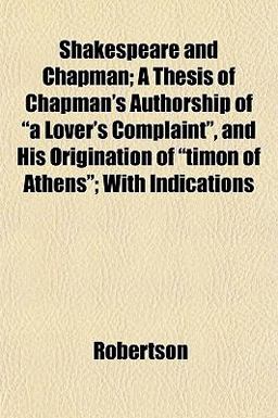 Shakespeare and Chapman; a Thesis of Chapman's Authorship of A Lover's Complaint , and His Origination of Timon of Athens; with Indications