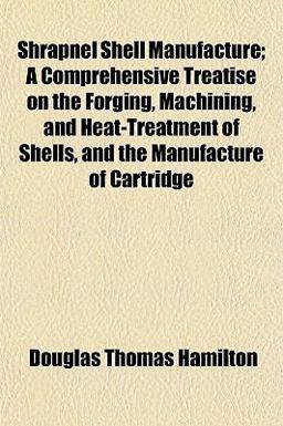 Shrapnel Shell Manufacture; a Comprehensive Treatise on the Forging, MacHining, and Heat-Treatment of Shells, and the Manufacture of Cartridge