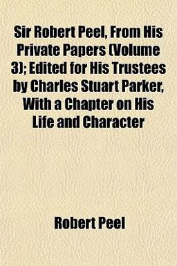 Sir Robert Peel, from His Private Papers; Edited for His Trustees by Charles Stuart Parker, with a Chapter on His Life and Character