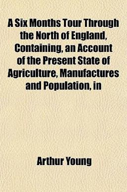 A Six Months Tour Through the North of England, Containing, an Account of the Present State of Agriculture, Manufactures and Population, In A Six Months Tour Through the North of England, Containing, an Account of the Present State of Agriculture, Manufactures and Population, In