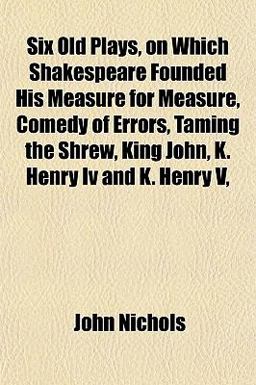 Six Old Plays, on Which Shakespeare Founded His Measure for Measure, Comedy of Errors, Taming the Shrew, King John, K Henry Iv and K Henry V