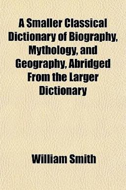 A Smaller Classical Dictionary of Biography, Mythology, and Geography, Abridged from the Larger Dictionary