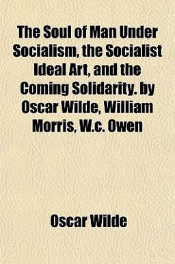 The Soul of Man under Socialism, the Socialist Ideal Art, and the Coming Solidarity by Oscar Wilde, William Morris, W C Owen