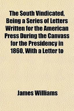 The South Vindicated, Being a Series of Letters Written for the American Press During the Canvass for the Presidency in 1860, with a Letter To