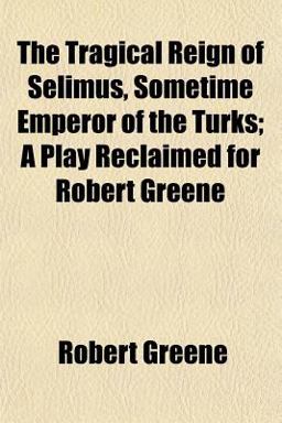 The Tragical Reign of Selimus, Sometime Emperor of the Turks; a Play Reclaimed for Robert Greene
