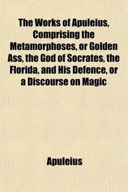 The Works of Apuleius, Comprising the Metamorphoses, or Golden Ass, the God of Socrates, the Florida, and His Defence, or a Discourse on Magic