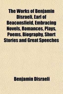 The Works of Benjamin Disraeli, Earl of Beaconsfield, Embracing Novels, Romances, Plays, Poems, Biography, Short Stories and Great Speeches