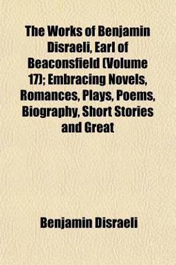 The Works of Benjamin Disraeli, Earl of Beaconsfield; Embracing Novels, Romances, Plays, Poems, Biography, Short Stories and Great