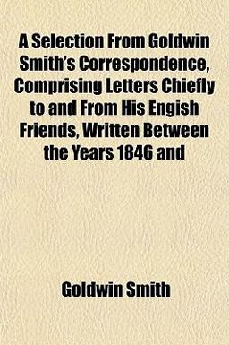A Selection from Goldwin Smith's Correspondence, Comprising Letters Chiefly to and from His Engish Friends, Written Between the Years 1846 And