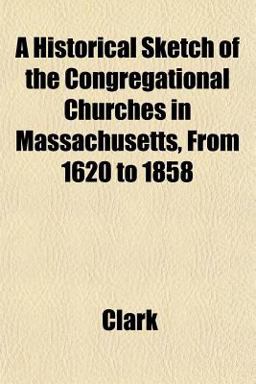 A Historical Sketch of the Congregational Churches in Massachusetts, from 1620 To 1858 A Historical Sketch of the Congregational Churches in Massachusetts, from 1620 To 1858