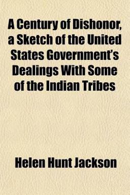 A Century of Dishonor, a Sketch of the United States Government's Dealings with Some of the Indian Tribes