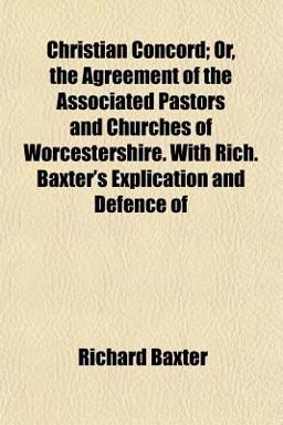Christian Concord; or, the Agreement of the Associated Pastors and Churches of Worcestershire with Rich Baxter's Explication and Defence Of