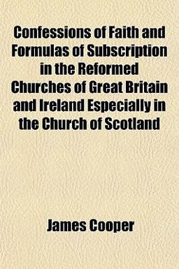 Confessions of Faith and Formulas of Subscription in the Reformed Churches of Great Britain and Ireland Especially in the Church of Scotland Confessions of Faith and Formulas of Subscription in the Reformed Churches of Great Britain and Ireland Especially in the Church of Scotland