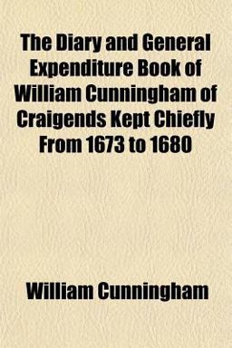 The Diary and General Expenditure Book of William Cunningham of Craigends Kept Chiefly from 1673 To 1680 The Diary and General Expenditure Book of William Cunningham of Craigends Kept Chiefly from 1673 To 1680