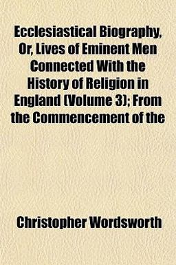 Ecclesiastical Biography, or, Lives of Eminent Men Connected with the History of Religion in England; from the Commencement Of