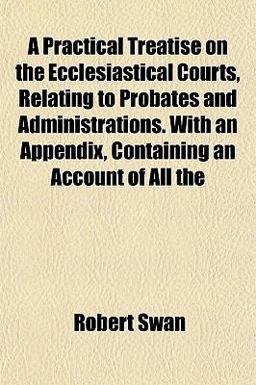 A Practical Treatise on the Ecclesiastical Courts, Relating to Probates and Administrations with an Appendix, Containing an Account of All A Practical Treatise on the Ecclesiastical Courts, Relating to Probates and Administrations with an Appendix, Containing an Account of All