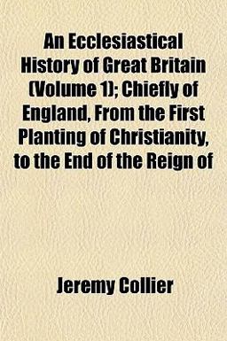 An Ecclesiastical History of Great Britain; Chiefly of England, from the First Planting of Christianity, to the End of the Reign Of An Ecclesiastical History of Great Britain; Chiefly of England, from the First Planting of Christianity, to the End of the Reign Of